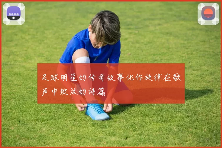 足球明星的传奇故事化作旋律在歌声中绽放的诗篇