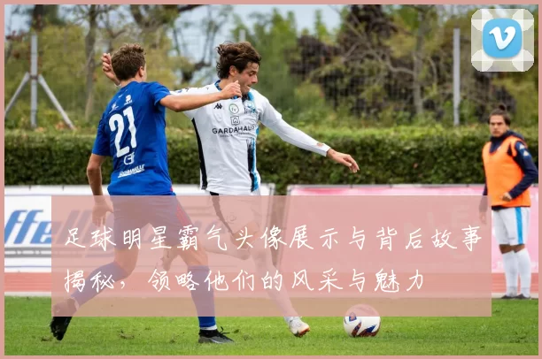 足球明星霸气头像展示与背后故事揭秘，领略他们的风采与魅力