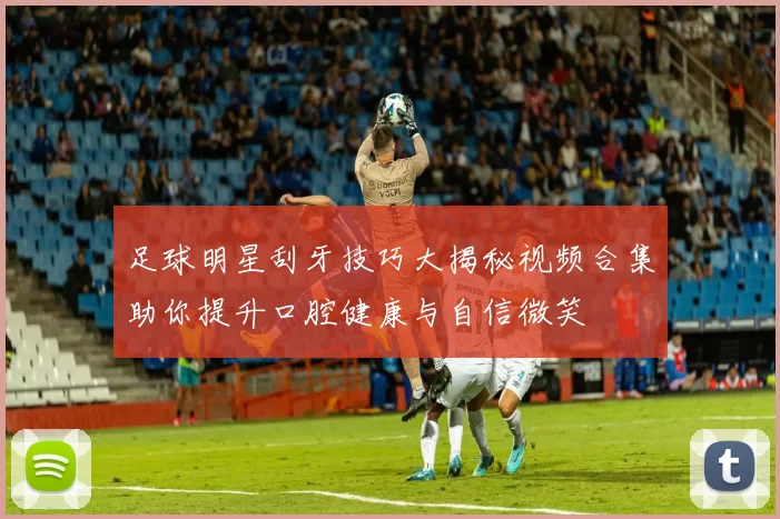 足球明星刮牙技巧大揭秘视频合集助你提升口腔健康与自信微笑