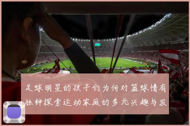 足球明星的孩子们为何对篮球情有独钟探索运动家庭的多元兴趣与发展