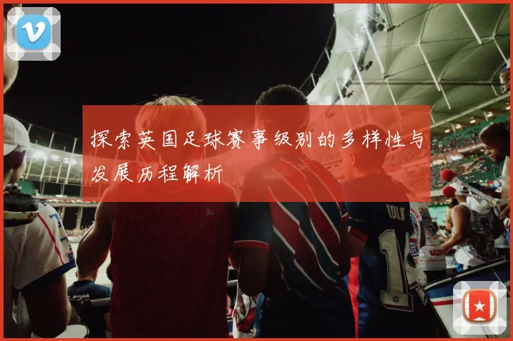 探索英国足球赛事级别的多样性与发展历程解析