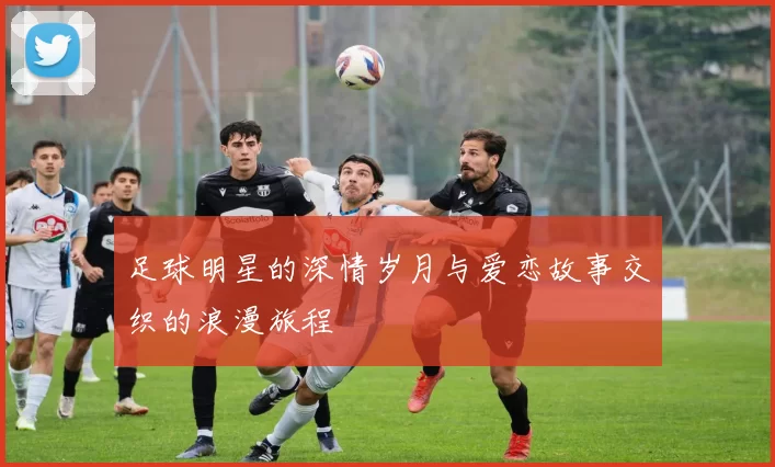 足球明星的深情岁月与爱恋故事交织的浪漫旅程